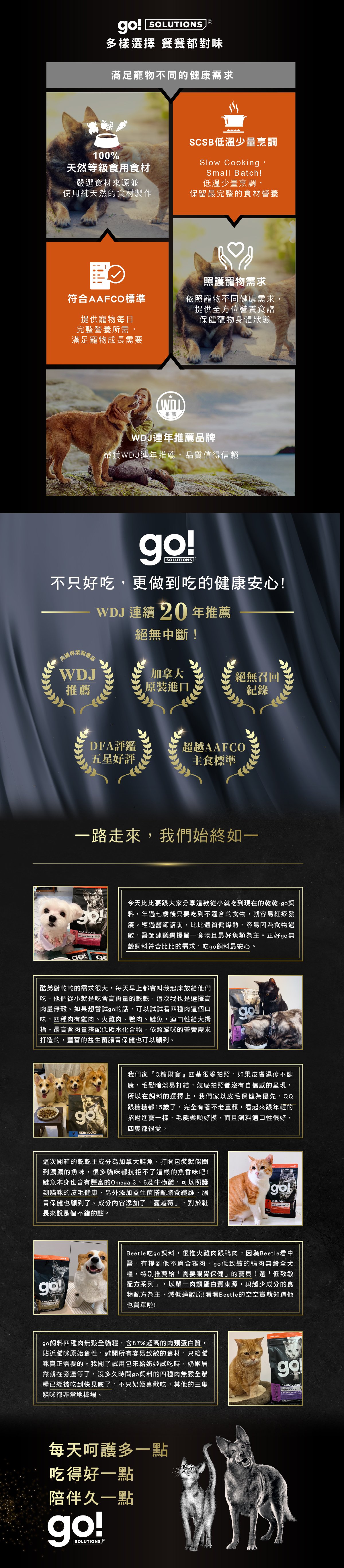 加拿大原裝進口，100%天然等級食用食材，SCSB低溫少量烹調，保留最完整的營養食材，符合AAFCO寵物每日營養所需。WDJ連年推薦品牌。go!全方位飼料滿足寵物不同健康需求。