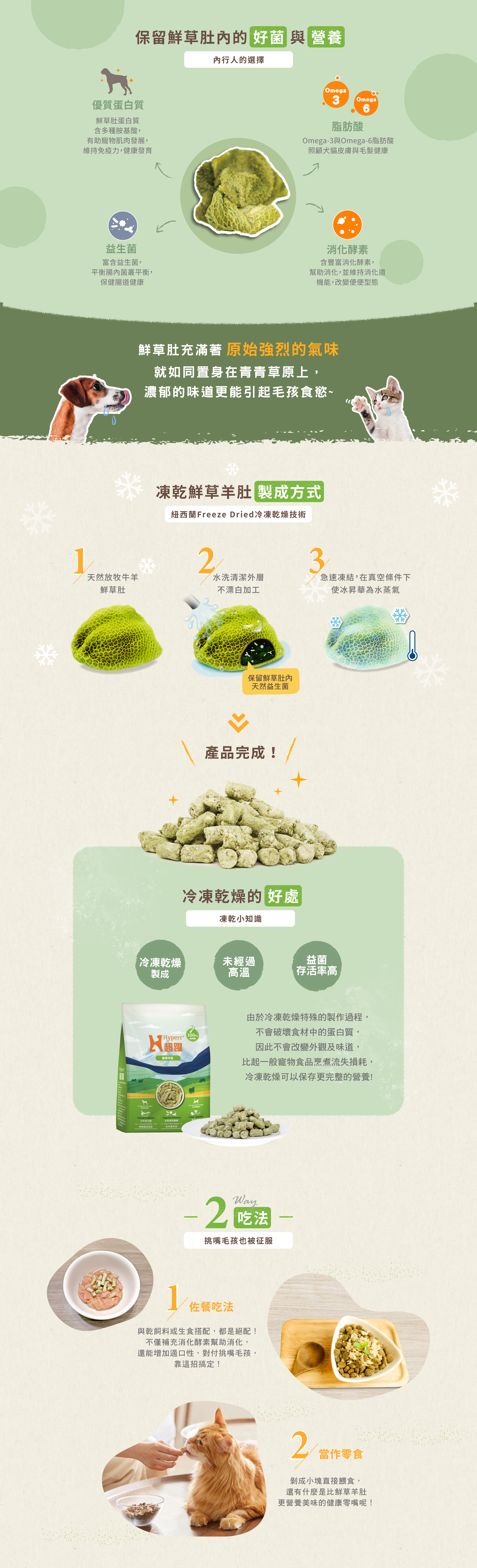 鮮草肚內富含許多好菌及營養:優質蛋白質及胺基酸,幫助肌肉發展維持免疫力;Omega3&6脂肪酸,照護犬貓皮膚及毛髮健康;益生菌,平衡腸內菌叢,保健腸道健康;消化酵素,維持消化道機能。兩種吃法,可搭配主食餵食,營養又完美的佐餐。或是直接餵食當零食,濃郁的香氣讓犬貓無法抗拒。 鮮草肚內富含許多好菌及營養:優質蛋白質及胺基酸,幫助肌肉發展維持免疫力;Omega3&6脂肪酸,照護犬貓皮膚及毛髮健康;益生菌,平衡腸內菌叢,保健腸道健康;消化酵素,維持消化道機能。兩種吃法,可搭配主食餵食,營養又完美的佐餐。或是直接餵食當零食,濃郁的香氣讓犬貓無法抗拒。