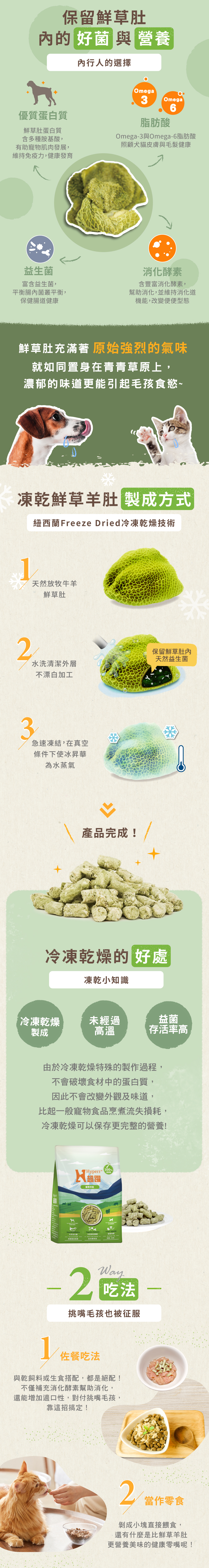 鮮草肚內富含許多好菌及營養:優質蛋白質及胺基酸,幫助肌肉發展維持免疫力;Omega3&6脂肪酸,照護犬貓皮膚及毛髮健康;益生菌,平衡腸內菌叢,保健腸道健康;消化酵素,維持消化道機能。兩種吃法,可搭配主食餵食,營養又完美的佐餐。或是直接餵食當零食,濃郁的香氣讓犬貓無法抗拒。 鮮草肚內富含許多好菌及營養:優質蛋白質及胺基酸,幫助肌肉發展維持免疫力;Omega3&6脂肪酸,照護犬貓皮膚及毛髮健康;益生菌,平衡腸內菌叢,保健腸道健康;消化酵素,維持消化道機能。兩種吃法,可搭配主食餵食,營養又完美的佐餐。或是直接餵食當零食,濃郁的香氣讓犬貓無法抗拒。