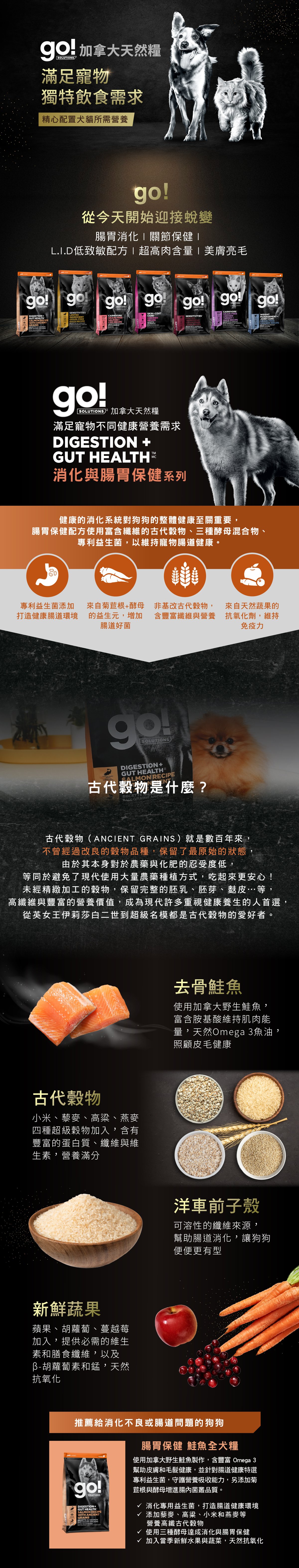 go!腸胃及消化保健系列,使用古代穀物配方,專利益生菌維持寵物腸道健康。取自去骨鮭魚,富含天然Omega3魚油,照護皮毛健康。選用古代穀物,小米、藜麥、高梁、燕麥,富含蛋白質、纖維、維生素,營養滿分。搭配洋車前子與新鮮蔬果,幫助腸胃道消化。go!腸胃保健鮭魚全犬糧:消化專用益生菌,打造腸道健康環境,添加高纖古代穀物及酵母菌,贈進腸內菌叢品質。 go!腸胃及消化保健系列,使用古代穀物配方,專利益生菌維持寵物腸道健康。取自去骨鮭魚,富含天然Omega3魚油,照護皮毛健康。選用古代穀物,小米、藜麥、高梁、燕麥,富含蛋白質、纖維、維生素,營養滿分。搭配洋車前子與新鮮蔬果,幫助腸胃道消化。go!腸胃保健鮭魚全犬糧:消化專用益生菌,打造腸道健康環境,添加高纖古代穀物及酵母菌,贈進腸內菌叢品質。