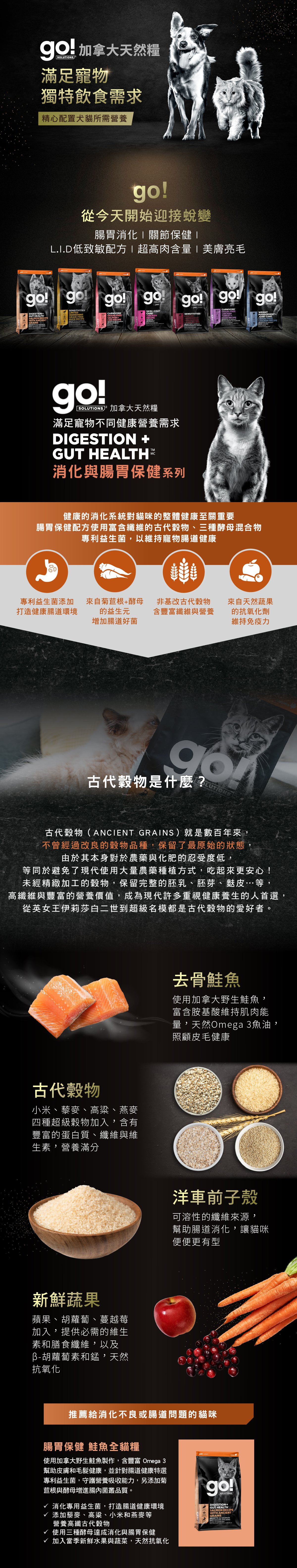 go!腸胃及消化保健系列，使用古代穀物配方，專利益生菌維持寵物腸道健康。取自去骨鮭魚，富含天然Omega3魚油，照護皮毛健康。選用古代穀物，小米、藜麥、高梁、燕麥，富含蛋白質、纖維、維生素，營養滿分。搭配洋車前子與新鮮蔬果，幫助腸胃道消化。go!腸胃保健鮭魚全貓糧：消化專用益生菌，打造腸道健康環境，添加高纖古代穀物及酵母菌，贈進腸內菌叢品質。
