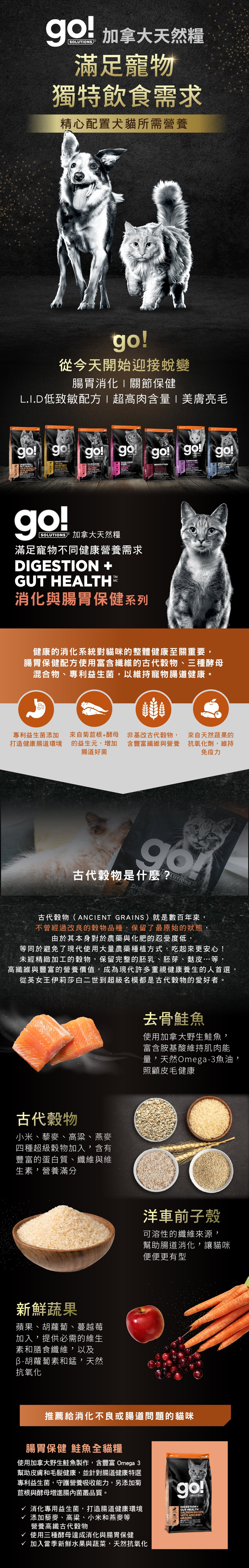 go!腸胃及消化保健系列，使用古代穀物配方，專利益生菌維持寵物腸道健康。取自去骨鮭魚，富含天然Omega3魚油，照護皮毛健康。選用古代穀物，小米、藜麥、高梁、燕麥，富含蛋白質、纖維、維生素，營養滿分。搭配洋車前子與新鮮蔬果，幫助腸胃道消化。go!腸胃保健鮭魚全貓糧：消化專用益生菌，打造腸道健康環境，添加高纖古代穀物及酵母菌，贈進腸內菌叢品質。