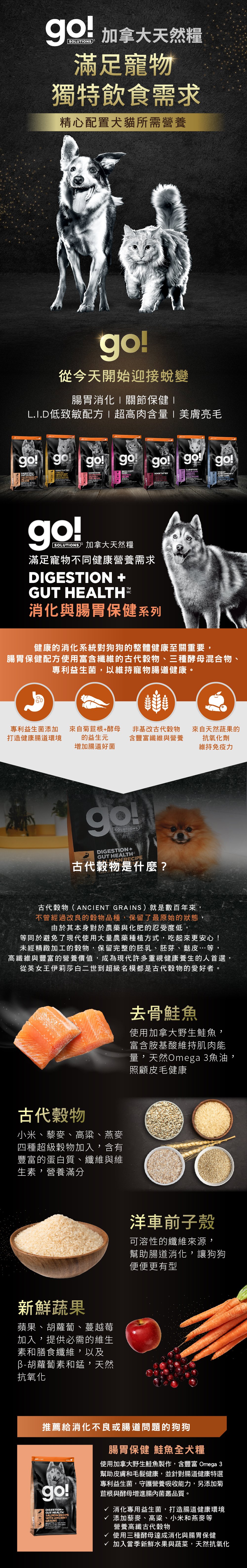 go!腸胃及消化保健系列,使用古代穀物配方,專利益生菌維持寵物腸道健康。取自去骨鮭魚,富含天然Omega3魚油,照護皮毛健康。選用古代穀物,小米、藜麥、高梁、燕麥,富含蛋白質、纖維、維生素,營養滿分。搭配洋車前子與新鮮蔬果,幫助腸胃道消化。go!腸胃保健鮭魚全犬糧:消化專用益生菌,打造腸道健康環境,添加高纖古代穀物及酵母菌,贈進腸內菌叢品質。 go!腸胃及消化保健系列,使用古代穀物配方,專利益生菌維持寵物腸道健康。取自去骨鮭魚,富含天然Omega3魚油,照護皮毛健康。選用古代穀物,小米、藜麥、高梁、燕麥,富含蛋白質、纖維、維生素,營養滿分。搭配洋車前子與新鮮蔬果,幫助腸胃道消化。go!腸胃保健鮭魚全犬糧:消化專用益生菌,打造腸道健康環境,添加高纖古代穀物及酵母菌,贈進腸內菌叢品質。