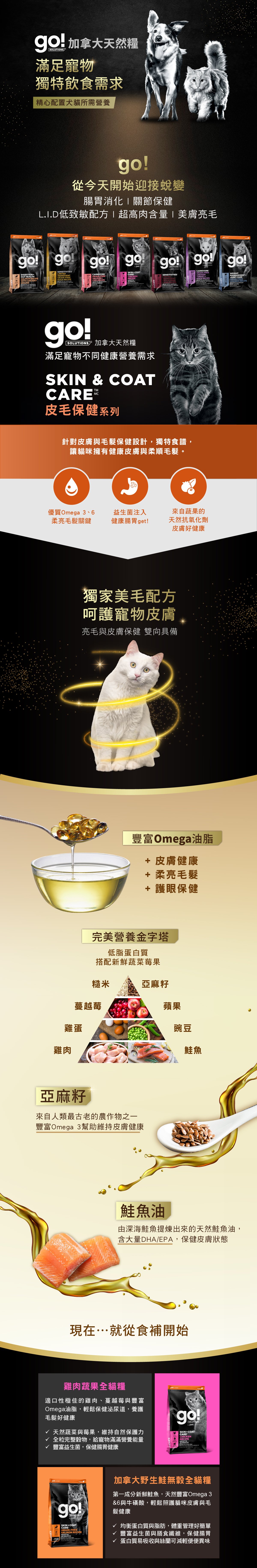 go!全方位天然糧，滿足寵物不同健康飲食需求。皮毛保健系列貓糧，針對皮膚與毛髮保健設計，豐富Omega油脂，幫助柔亮毛髮，益生菌注入，幫助腸胃健康。來自蔬果天然抗氧化劑，幫助皮膚保健。雞肉蔬果全貓糧，以低脂蛋白質搭配新鮮蔬果莓果及鮭魚油，搭配權力完整糙米，保健皮膚狀態，維持自然保護力。