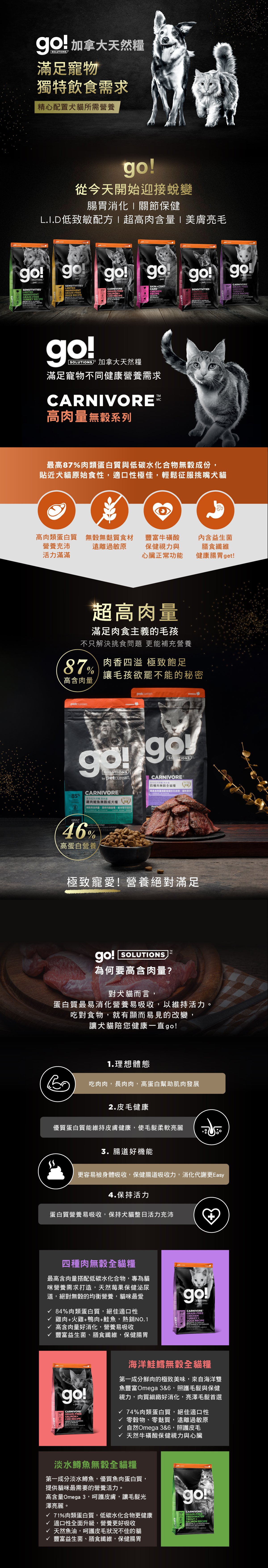 go!全方位天然糧，滿足寵物不同健康飲食需求。高肉量無穀系列貓糧，貼近貓咪原始食性，適口性極佳。高肉類蛋白質，營養好吸收；無穀無麩質食材，遠離過敏原；添加益生菌及膳食纖維，保健腸胃健康。蛋白質易消化好吸收，幫助維持理想體態、維護皮毛健康、消化吸收好幫助腸道好機能，補給每日活動力。四種肉無穀全貓糧：雞肉+火雞+鴨肉+鮭魚，熱銷NO.1，高肉量好消化營養易吸收。能量放牧羊無穀全貓糧：多種胺基酸與微量元素，提供完整營養補給。海洋鮭鱈無穀全貓糧：肉質細嫩好消化，豐富Omega3&6，幫助毛髮亮麗有光澤。淡水鱒魚無穀全貓糧：優質魚肉蛋白，富天然魚油，呵護皮膚大小事。