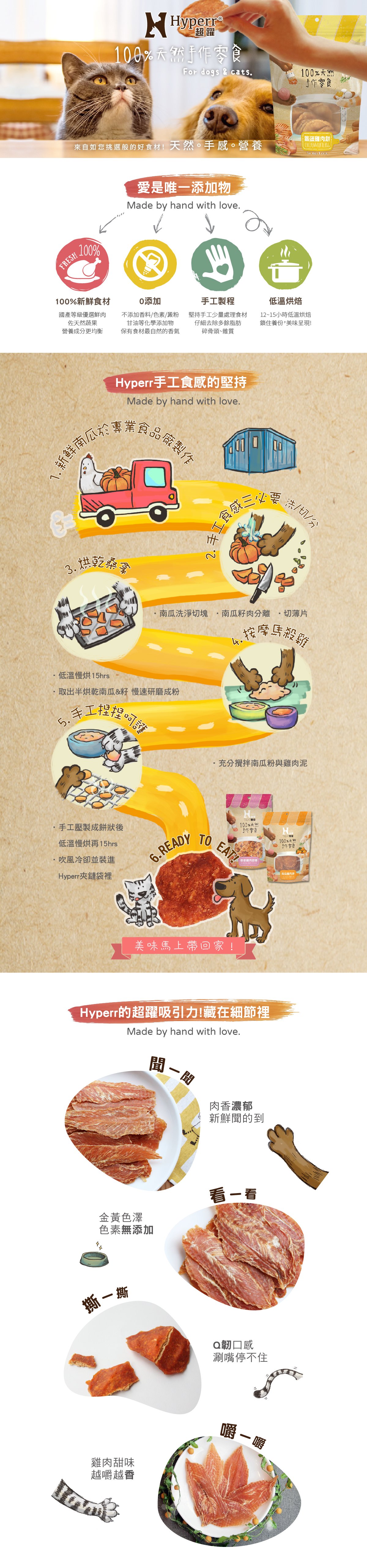 Hyperr天然手作零食，選自100%新鮮食材及蔬果，不添加人工化學品，堅持手工製程，低溫少量製作烘烤。Hyperr堅持手工製作，聞得到肉品香氣，看得出金黃色澤，手撕的Q韌口感越嚼越香。