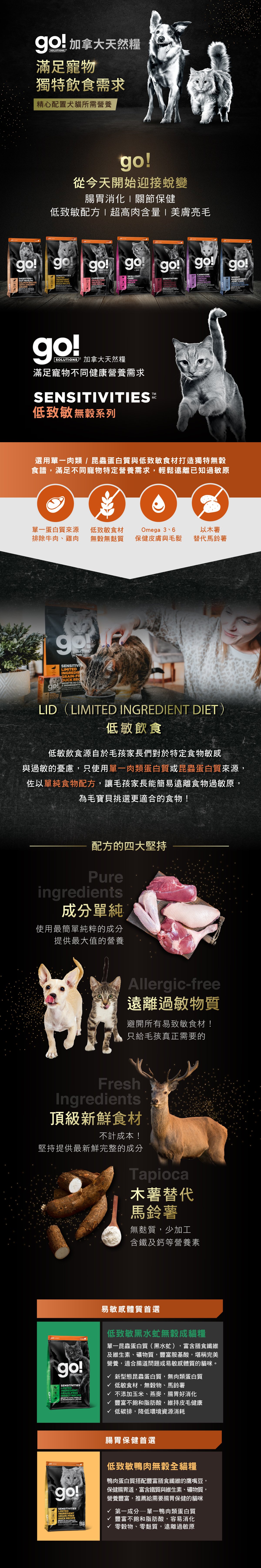 go!低致敏無穀系列貓糧，選用單一肉類、昆蟲蛋白與低致敏食材打造無穀食譜，遠離已知過敏原。go!低致敏貓糧，使用最純粹的成分，提供最大值的營養。製程避開易致敏的食材，木薯取代馬鈴薯，無麩質、少加工。黑水虻無穀成貓糧：單一昆蟲蛋白，富含膳食纖維，適合腸道問題或易敏感體質的貓咪。低致敏鴨肉無穀貓糧：豐富不飽和脂肪酸，幫助腸胃消化，無穀無麩質，遠離已知過敏原。