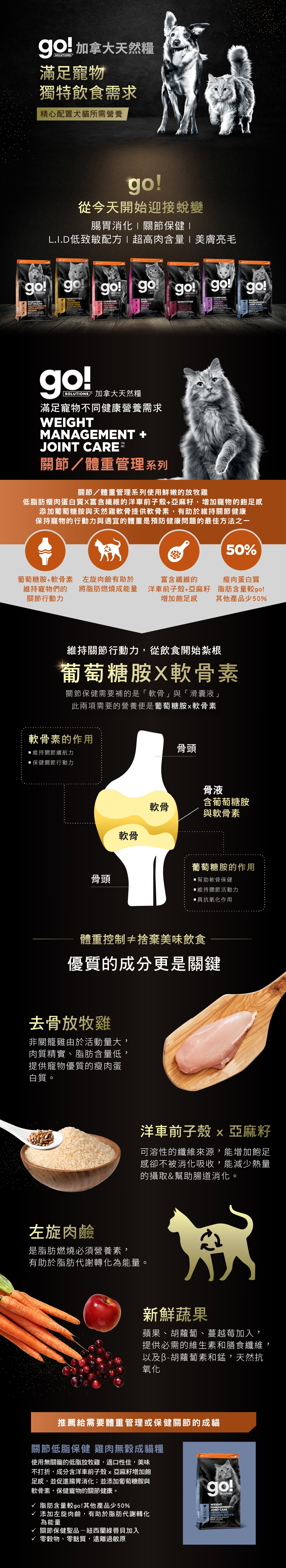 go!關節低脂保健系列，使用新鮮低脂放牧雞，搭配葡萄糖胺及軟骨素，維持關節行動力。使用洋車前子及左旋肉鹼，增加飽足感及幫助燃燒脂肪，搭配新鮮蔬果，天然抗氧化。go!關節低脂保健雞肉無穀成貓糧：添加綠唇貝，保健關節。無穀無麩質，遠離過敏原。