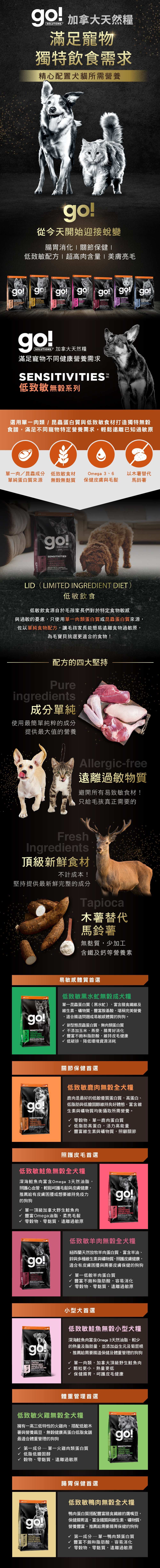 go!低致敏無穀系列犬糧，選用單一肉類、昆蟲蛋白與低致敏食材打造無穀食譜，遠離已知過敏原。go!低致敏犬糧，使用最純粹的成分，提供最大值的營養。製程避開易致敏的食材，木薯取代馬鈴薯，無麩質、少加工。黑水虻無穀成犬糧：單一昆蟲蛋白，富含膳食纖維，適合腸道問題或易敏感體質的狗狗。低致敏鹿肉無穀全犬糧：優質蛋白質與低膽固醇，維持良好體態。低致敏鮭魚無穀全犬糧：深海鮭魚富含Omega3，呵護毛髮與皮膚健康。低致敏羊肉無穀全犬糧：富含羊油，幫助皮毛保健維持免疫力。低致敏鮭魚無穀小型犬糧：肉質細嫩，小型犬首選，保健腸胃呵護皮毛健康。低致敏火雞無穀全犬糧：低脂高蛋白，幫助體重管理。低致敏鴨肉無穀犬糧：豐富不飽和脂肪酸，幫助腸胃消化。