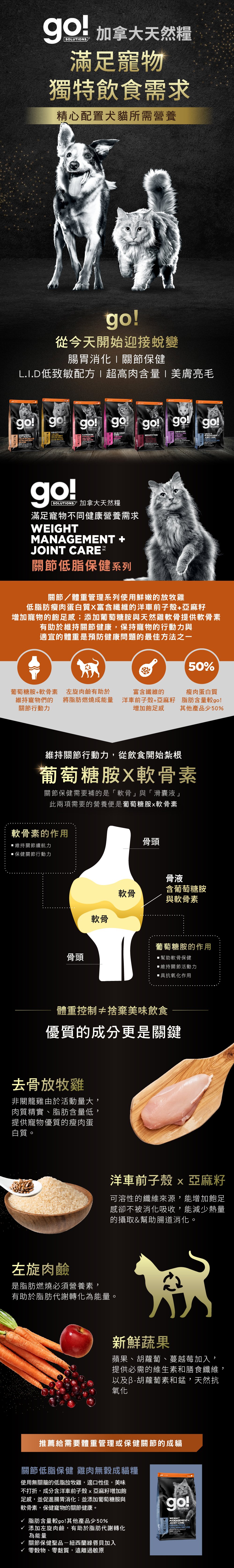 go!關節低脂保健系列，使用新鮮低脂放牧雞，搭配葡萄糖胺及軟骨素，維持關節行動力。使用洋車前子及左旋肉鹼，增加飽足感及幫助燃燒脂肪，搭配新鮮蔬果，天然抗氧化。go!關節低脂保健雞肉無穀成貓糧：添加綠唇貝，保健關節。無穀無麩質，遠離過敏原。