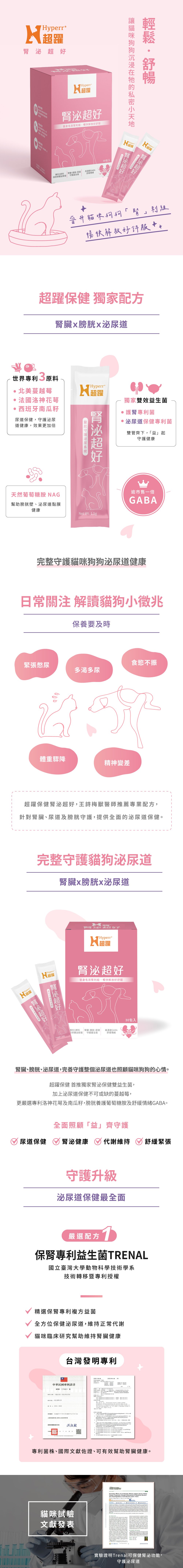 Hyperr腎泌超好，獨家配方完整守護貓咪狗狗泌尿系統健康。嚴選配方：1、保腎專利益生菌TRENAL，複方專利益菌，保健泌尿道維持正常代謝。2、泌尿道保建益生菌-DDS-1，常駐型菌種有益泌尿道健康。3、蔓越莓萃取物，高濃度萃取守護泌尿健康。4、洛神花萼萃取物，維持泌尿道健康。5、南瓜籽精粹，守護膀胱功能。6、泌尿道專顆葡萄醣胺，天然水解酵素製程專利，守護膀胱黏膜健康。7、GABA，放鬆舒緩平穩好心情。專業獸醫師王詩梅醫師推薦。撕開即食，保養即時，每10公斤以下一天1包，10公斤以上一天2包。