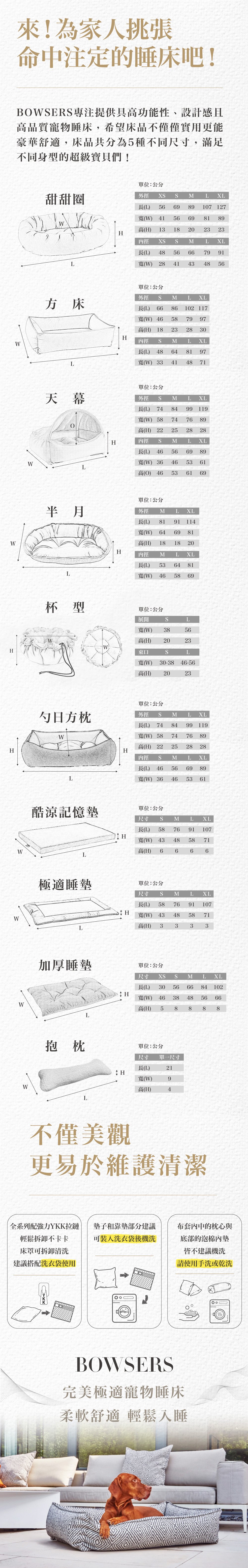 來挑張睡床吧！BOWSERS專注高功能性、設計感且高品質的寵物睡床，5種不同尺寸。全系列搭配YKK拉鏈，輕鬆拆卸不卡卡，墊子靠墊皆可洗衣袋機洗，泡棉內墊請手洗或乾洗。