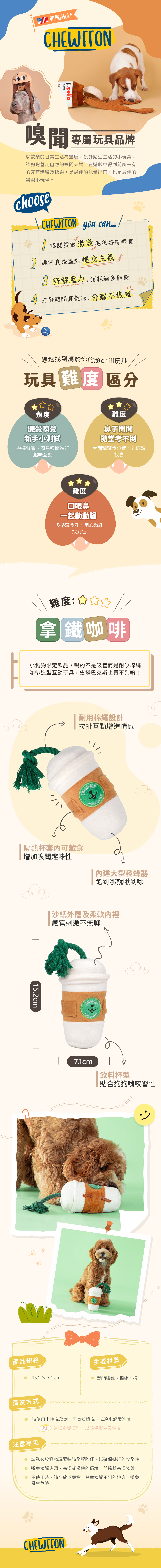 「毛孩咖啡館」的招牌玩具! 咖啡杯造型搭配繩索提把,還有隱藏的零食暗袋。每一次拉扯、嗅聞,都會伴隨沙沙聲與啾啾聲,讓犬貓玩不停。 耐用絨布加強縫線製作,柔軟卻堅固,滿足犬貓嗅聞、拉扯與解謎的多重需求。 「毛孩咖啡館」的招牌玩具! 咖啡杯造型搭配繩索提把,還有隱藏的零食暗袋。每一次拉扯、嗅聞,都會伴隨沙沙聲與啾啾聲,讓犬貓玩不停。 耐用絨布加強縫線製作,柔軟卻堅固,滿足犬貓嗅聞、拉扯與解謎的多重需求。