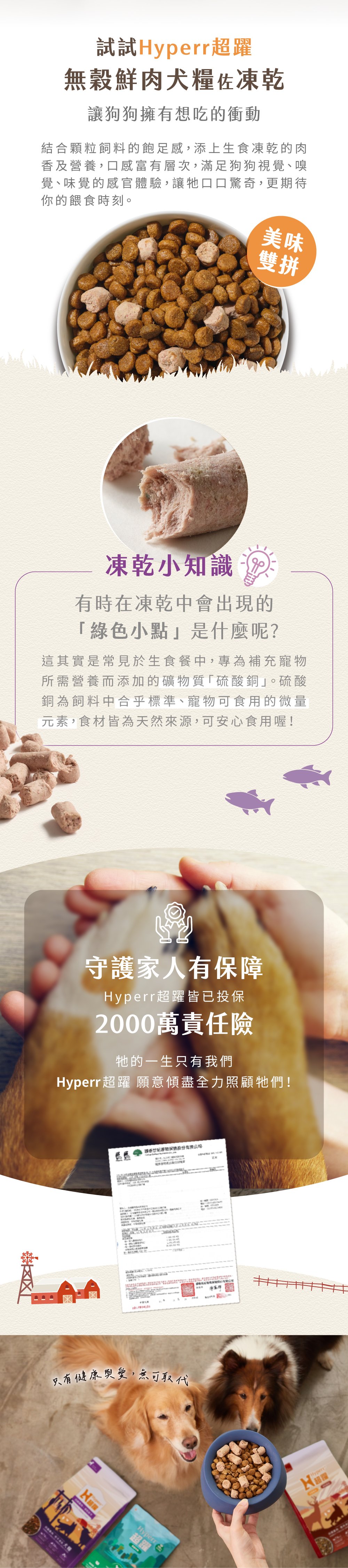 Hyperr無穀天然鮮肉糧佐凍乾，第一成分為新鮮雞肉搭配北美超級蔬果，添加凍乾生肉，雙重口感一次滿足，高達74%含肉量，符合AAFCO食品標準主張，無穀、無馬鈴薯、無人工添加物。飼料取自加拿大新鮮肉品製作，凍乾來自紐西蘭純淨肉源，食材可溯源，安心有保障。顆粒飼料的飽足感，搭配冷凍乾燥生食的營養，口感豐富有層次，雙重滋味更添美味。口味多元可以按照需求挑選。