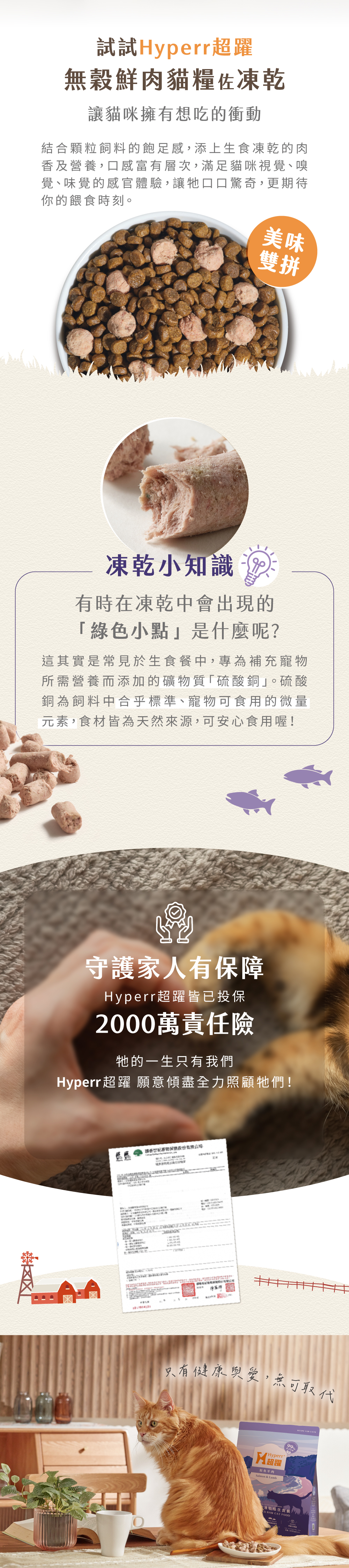 Hyperr無穀天然鮮肉糧佐凍乾，第一成分為新鮮雞肉搭配北美超級蔬果，添加凍乾生肉，雙重口感一次滿足，高達74%含肉量，符合AAFCO食品標準主張，無穀、無馬鈴薯、無人工添加物。飼料取自加拿大新鮮肉品製作，凍乾來自紐西蘭純淨肉源，食材可溯源，安心有保障。顆粒飼料的飽足感，搭配冷凍乾燥生食的營養，口感豐富有層次，雙重滋味更添美味。