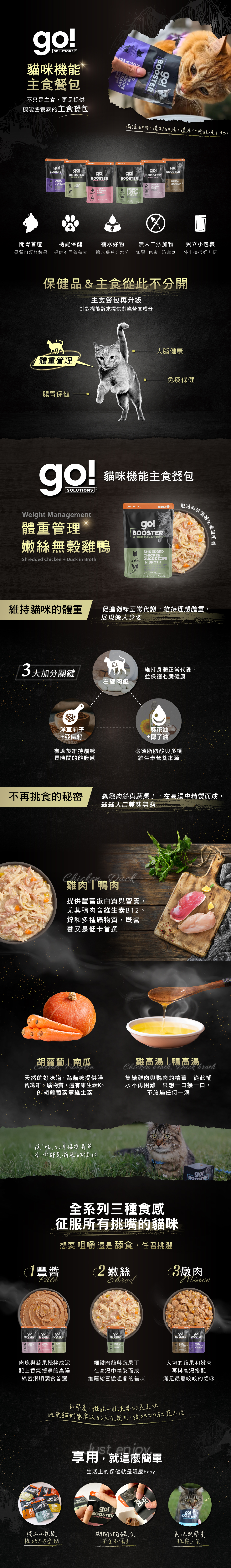 go!貓咪補給餐包,濃郁肉湯與鮮嫩肉塊,每一口都是滿滿的幸福感。機能保健添加,提供不同營養素,邊吃邊補充水分,補水小幫手。無膠無色素、防腐劑,天然食材安全吃的到原味。獨立式小包裝,外出攜帶好方便。全系列三種食感,征服所有挑嘴狗狗味蕾。享受日常不受限的小確幸。 go!貓咪補給餐包,濃郁肉湯與鮮嫩肉塊,每一口都是滿滿的幸福感。機能保健添加,提供不同營養素,邊吃邊補充水分,補水小幫手。無膠無色素、防腐劑,天然食材安全吃的到原味。獨立式小包裝,外出攜帶好方便。全系列三種食感,征服所有挑嘴狗狗味蕾。享受日常不受限的小確幸。