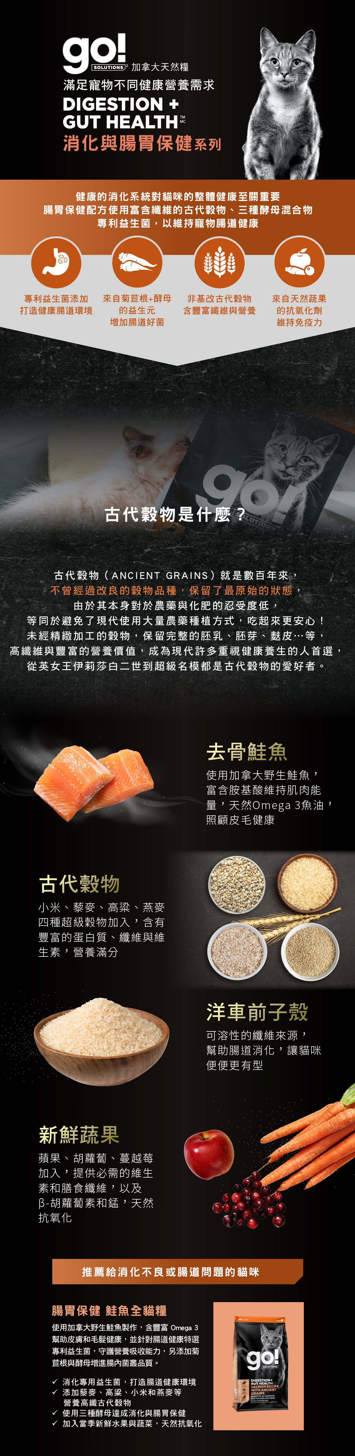 go!腸胃及消化保健系列,使用古代穀物配方,專利益生菌維持寵物腸道健康。取自去骨鮭魚,富含天然Omega3魚油,照護皮毛健康。選用古代穀物,小米、藜麥、高梁、燕麥,富含蛋白質、纖維、維生素,營養滿分。搭配洋車前子與新鮮蔬果,幫助腸胃道消化。go!腸胃保健鮭魚全犬糧:消化專用益生菌,打造腸道健康環境,添加高纖古代穀物及酵母菌,贈進腸內菌叢品質。 go!腸胃及消化保健系列,使用古代穀物配方,專利益生菌維持寵物腸道健康。取自去骨鮭魚,富含天然Omega3魚油,照護皮毛健康。選用古代穀物,小米、藜麥、高梁、燕麥,富含蛋白質、纖維、維生素,營養滿分。搭配洋車前子與新鮮蔬果,幫助腸胃道消化。go!腸胃保健鮭魚全犬糧:消化專用益生菌,打造腸道健康環境,添加高纖古代穀物及酵母菌,贈進腸內菌叢品質。