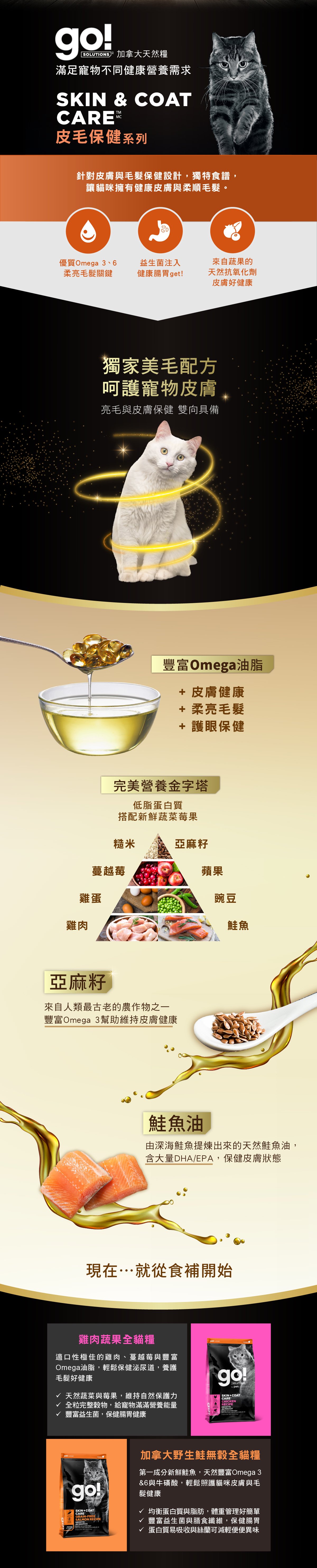 go!全方位天然糧,滿足寵物不同健康飲食需求。皮毛保健系列貓糧,針對皮膚與毛髮保健設計,豐富Omega油脂,幫助柔亮毛髮,益生菌注入,幫助腸胃健康。來自蔬果天然抗氧化劑,幫助皮膚保健。雞肉蔬果全貓糧,以低脂蛋白質搭配新鮮蔬果莓果及鮭魚油,搭配權力完整糙米,保健皮膚狀態,維持自然保護力。 go!全方位天然糧,滿足寵物不同健康飲食需求。皮毛保健系列貓糧,針對皮膚與毛髮保健設計,豐富Omega油脂,幫助柔亮毛髮,益生菌注入,幫助腸胃健康。來自蔬果天然抗氧化劑,幫助皮膚保健。雞肉蔬果全貓糧,以低脂蛋白質搭配新鮮蔬果莓果及鮭魚油,搭配權力完整糙米,保健皮膚狀態,維持自然保護力。