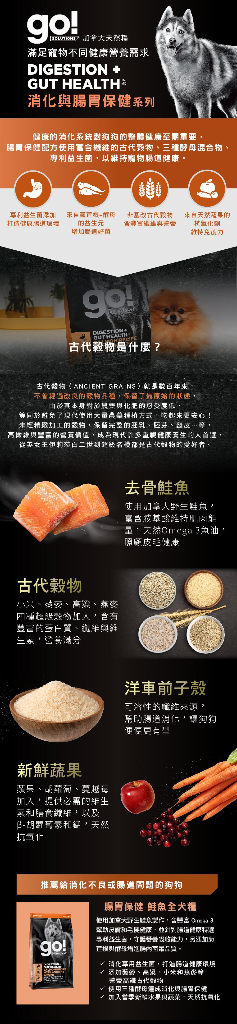 go!腸胃及消化保健系列，使用古代穀物配方，專利益生菌維持寵物腸道健康。取自去骨鮭魚，富含天然Omega3魚油，照護皮毛健康。選用古代穀物，小米、藜麥、高梁、燕麥，富含蛋白質、纖維、維生素，營養滿分。搭配洋車前子與新鮮蔬果，幫助腸胃道消化。go!腸胃保健鮭魚全犬糧：消化專用益生菌，打造腸道健康環境，添加高纖古代穀物及酵母菌，贈進腸內菌叢品質。