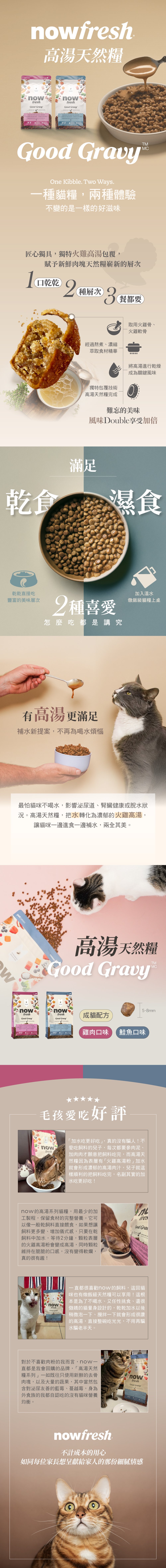 now高湯天然糧,一種貓糧兩種體驗。獨特火雞高湯粉包覆技術,一口乾乾,兩種層次,三餐都想要。乾食濕食接可搭配餵食,直接吃層次豐富,添加溫水,燉飯級貓糧上桌。使用去骨肉塊,外層採火雞高湯添加風味,均衡鈣磷比,維持骨骼健康與生理機能。搭配天然蔬果,以及古代穀物,提供必需維生素B群及礦物質。口味分別是雞肉及鮭魚。全程低溫製作,第一手新鮮優質油品搭配20種以上的天然蔬果,專為不同體型貓咪設計 now高湯天然糧,一種貓糧兩種體驗。獨特火雞高湯粉包覆技術,一口乾乾,兩種層次,三餐都想要。乾食濕食接可搭配餵食,直接吃層次豐富,添加溫水,燉飯級貓糧上桌。使用去骨肉塊,外層採火雞高湯添加風味,均衡鈣磷比,維持骨骼健康與生理機能。搭配天然蔬果,以及古代穀物,提供必需維生素B群及礦物質。口味分別是雞肉及鮭魚。全程低溫製作,第一手新鮮優質油品搭配20種以上的天然蔬果,專為不同體型貓咪設計