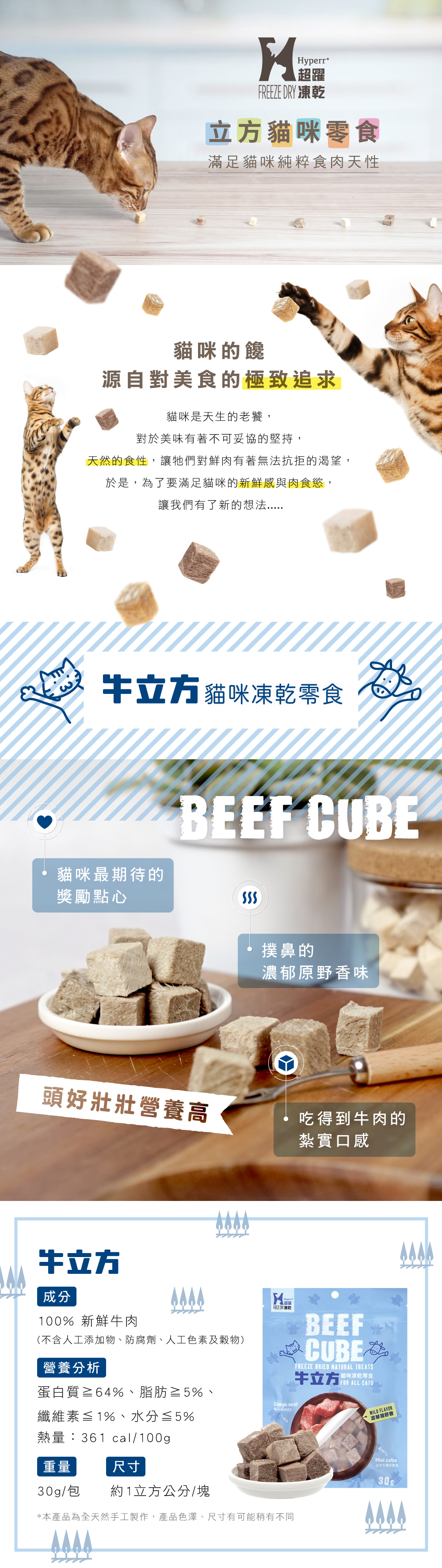 頭好壯壯營養高 貓咪最期待的獎勵點心 撲鼻的濃郁原野香味 吃得到牛肉的紮實口感 營養分析 蛋白質≧64%、脂肪≧5%、 纖維素≦1%、水分≦5% 熱量:361 cal/100g 重量:30g/包 尺寸:約1立方公分/塊 產地：台灣